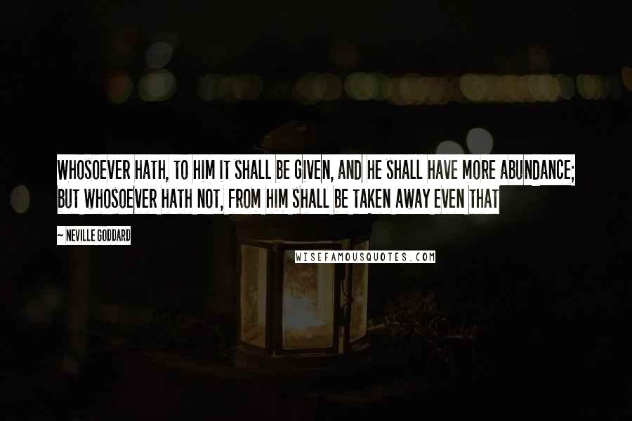 Neville Goddard Quotes: Whosoever hath, to him it shall be given, and he shall have more abundance; but whosoever hath not, from him shall be taken away even that