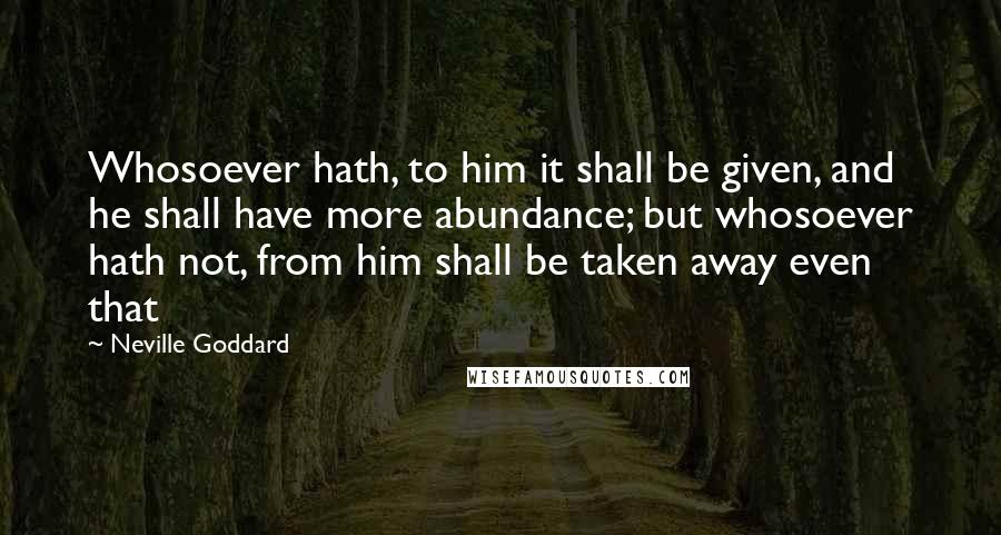 Neville Goddard Quotes: Whosoever hath, to him it shall be given, and he shall have more abundance; but whosoever hath not, from him shall be taken away even that