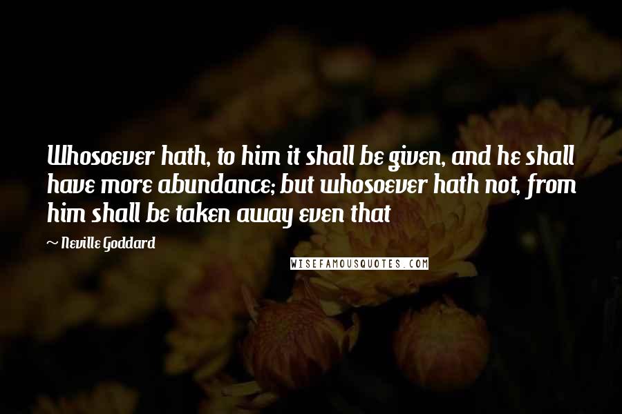 Neville Goddard Quotes: Whosoever hath, to him it shall be given, and he shall have more abundance; but whosoever hath not, from him shall be taken away even that