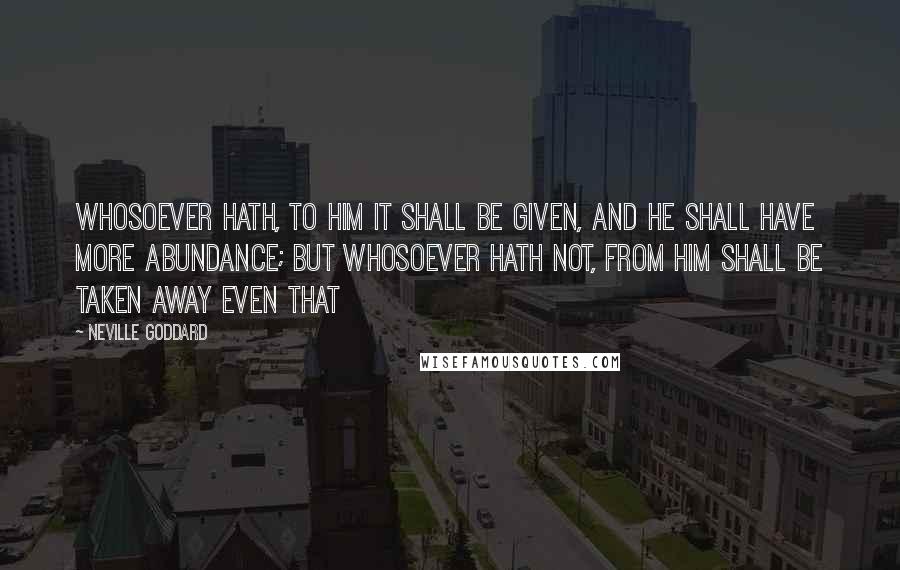 Neville Goddard Quotes: Whosoever hath, to him it shall be given, and he shall have more abundance; but whosoever hath not, from him shall be taken away even that