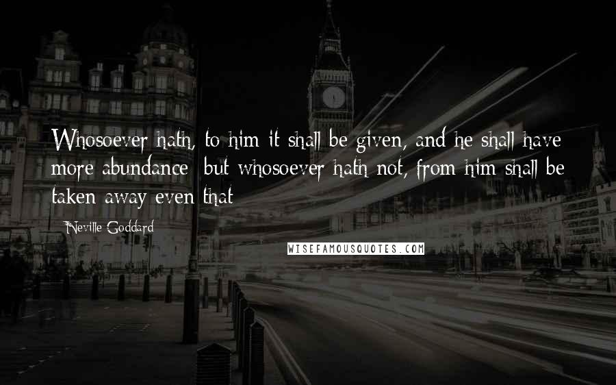 Neville Goddard Quotes: Whosoever hath, to him it shall be given, and he shall have more abundance; but whosoever hath not, from him shall be taken away even that