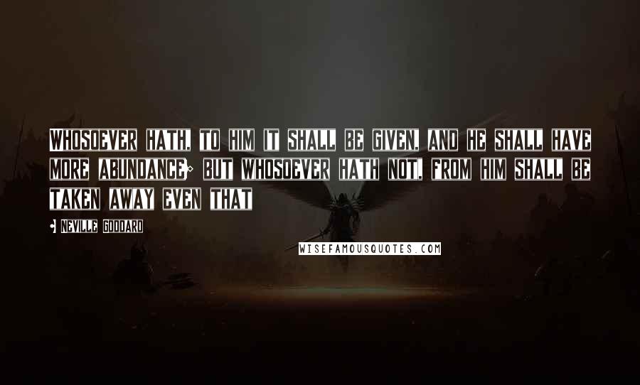 Neville Goddard Quotes: Whosoever hath, to him it shall be given, and he shall have more abundance; but whosoever hath not, from him shall be taken away even that