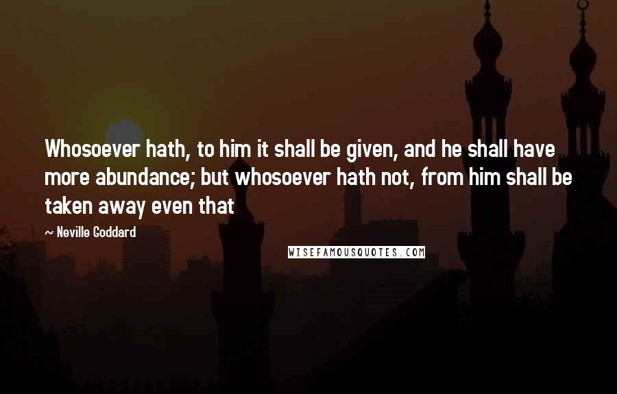 Neville Goddard Quotes: Whosoever hath, to him it shall be given, and he shall have more abundance; but whosoever hath not, from him shall be taken away even that