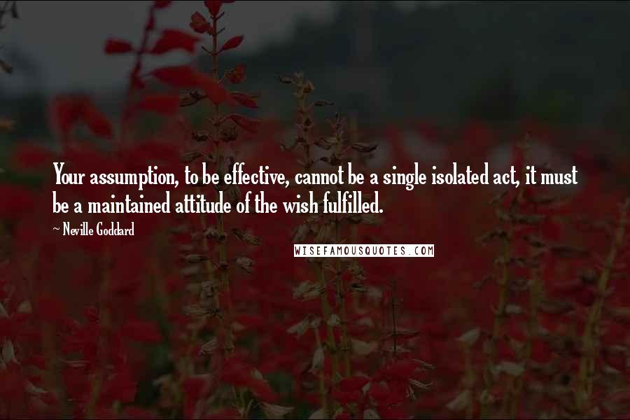 Neville Goddard Quotes: Your assumption, to be effective, cannot be a single isolated act, it must be a maintained attitude of the wish fulfilled.