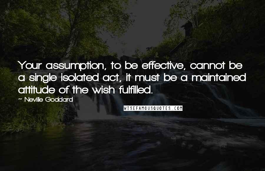 Neville Goddard Quotes: Your assumption, to be effective, cannot be a single isolated act, it must be a maintained attitude of the wish fulfilled.