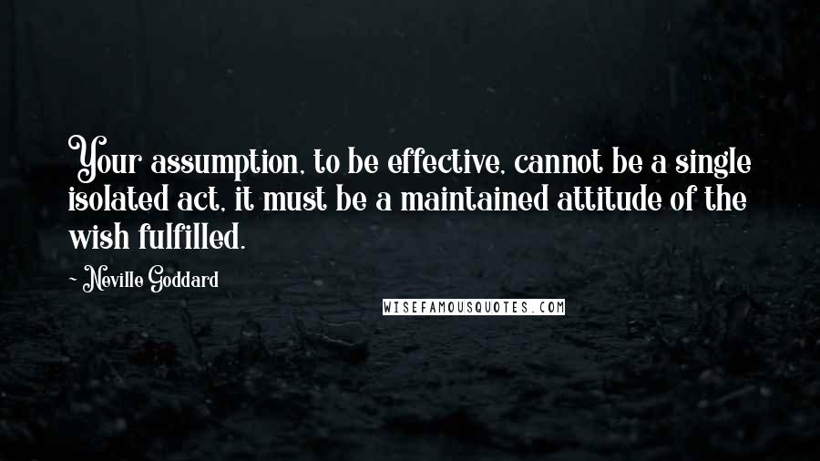 Neville Goddard Quotes: Your assumption, to be effective, cannot be a single isolated act, it must be a maintained attitude of the wish fulfilled.