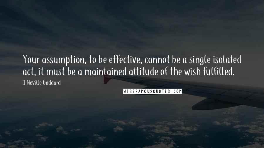 Neville Goddard Quotes: Your assumption, to be effective, cannot be a single isolated act, it must be a maintained attitude of the wish fulfilled.