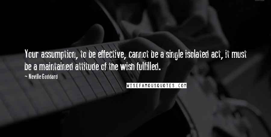 Neville Goddard Quotes: Your assumption, to be effective, cannot be a single isolated act, it must be a maintained attitude of the wish fulfilled.