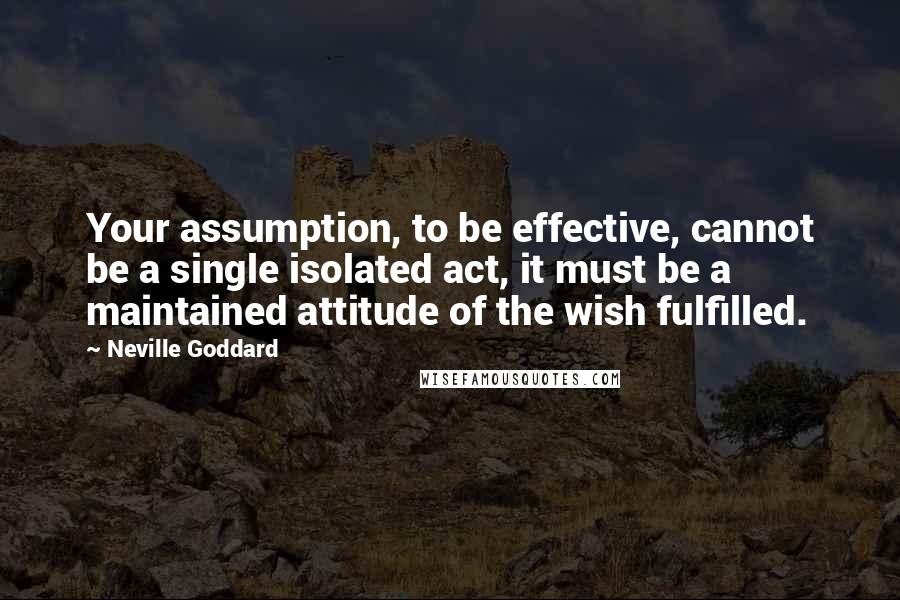 Neville Goddard Quotes: Your assumption, to be effective, cannot be a single isolated act, it must be a maintained attitude of the wish fulfilled.