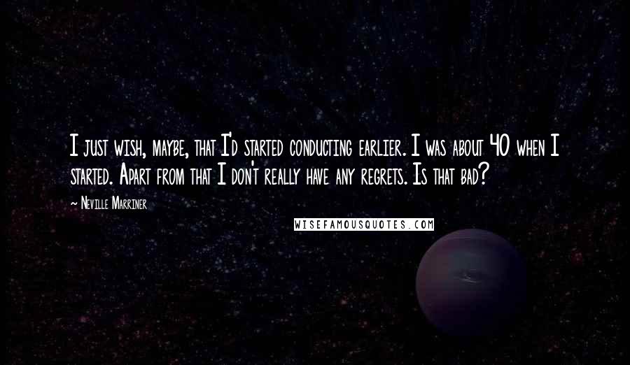 Neville Marriner Quotes: I just wish, maybe, that I'd started conducting earlier. I was about 40 when I started. Apart from that I don't really have any regrets. Is that bad?