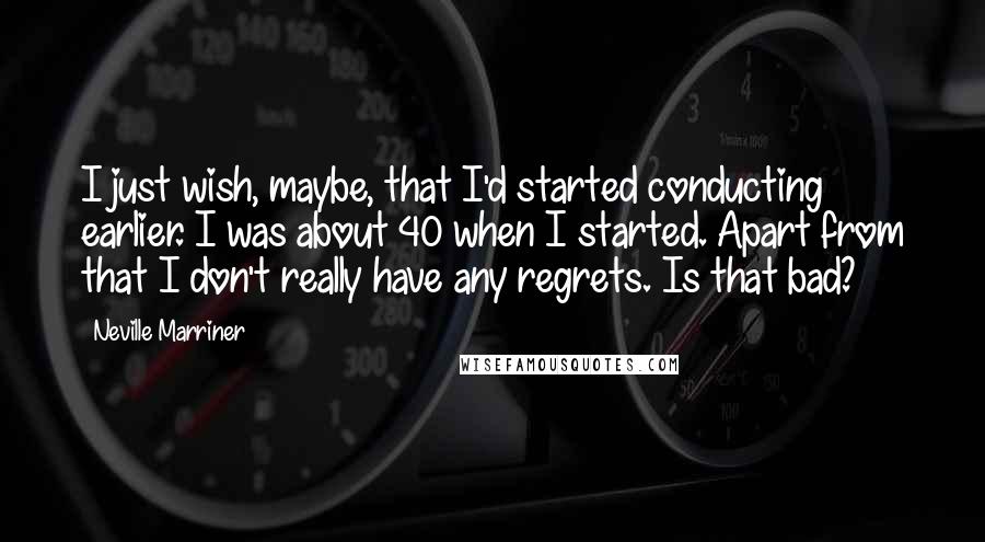 Neville Marriner Quotes: I just wish, maybe, that I'd started conducting earlier. I was about 40 when I started. Apart from that I don't really have any regrets. Is that bad?