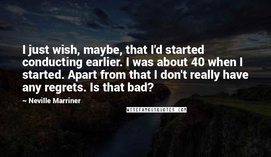 Neville Marriner Quotes: I just wish, maybe, that I'd started conducting earlier. I was about 40 when I started. Apart from that I don't really have any regrets. Is that bad?