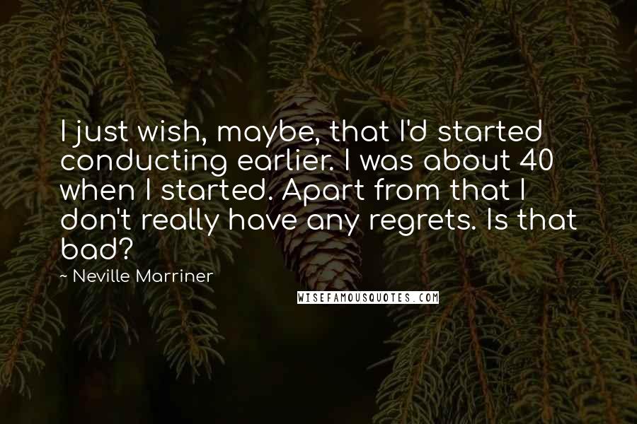 Neville Marriner Quotes: I just wish, maybe, that I'd started conducting earlier. I was about 40 when I started. Apart from that I don't really have any regrets. Is that bad?