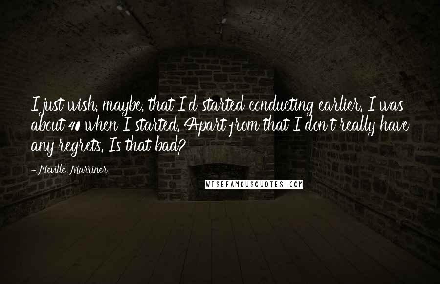 Neville Marriner Quotes: I just wish, maybe, that I'd started conducting earlier. I was about 40 when I started. Apart from that I don't really have any regrets. Is that bad?