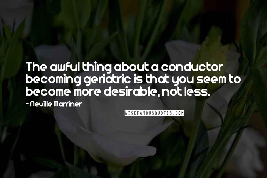 Neville Marriner Quotes: The awful thing about a conductor becoming geriatric is that you seem to become more desirable, not less.