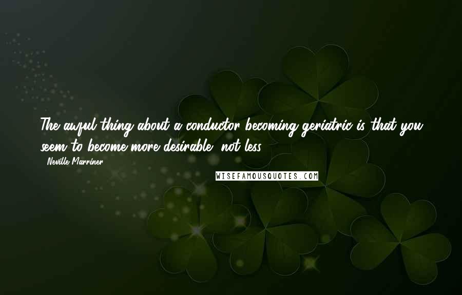 Neville Marriner Quotes: The awful thing about a conductor becoming geriatric is that you seem to become more desirable, not less.
