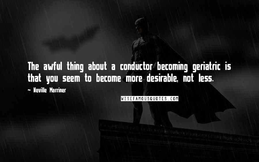 Neville Marriner Quotes: The awful thing about a conductor becoming geriatric is that you seem to become more desirable, not less.