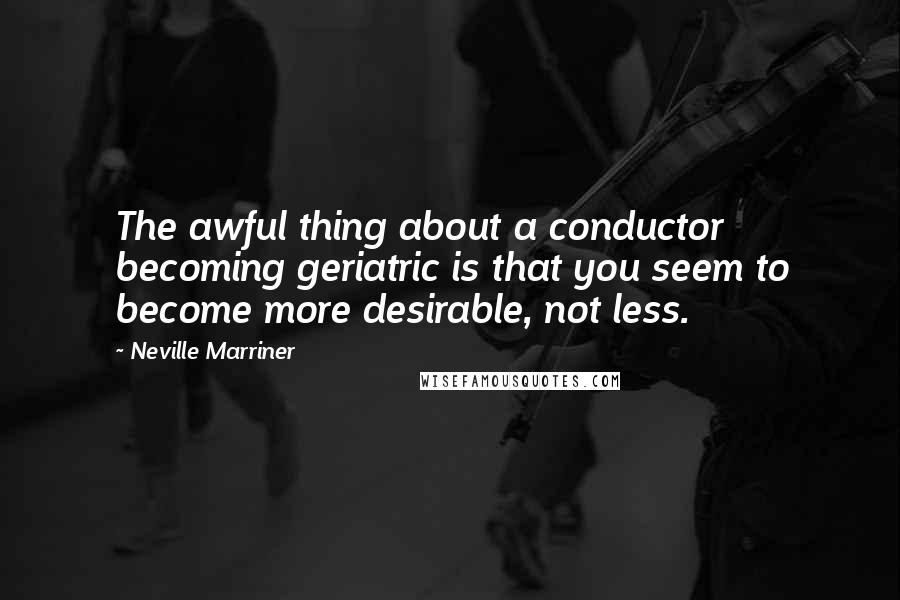 Neville Marriner Quotes: The awful thing about a conductor becoming geriatric is that you seem to become more desirable, not less.