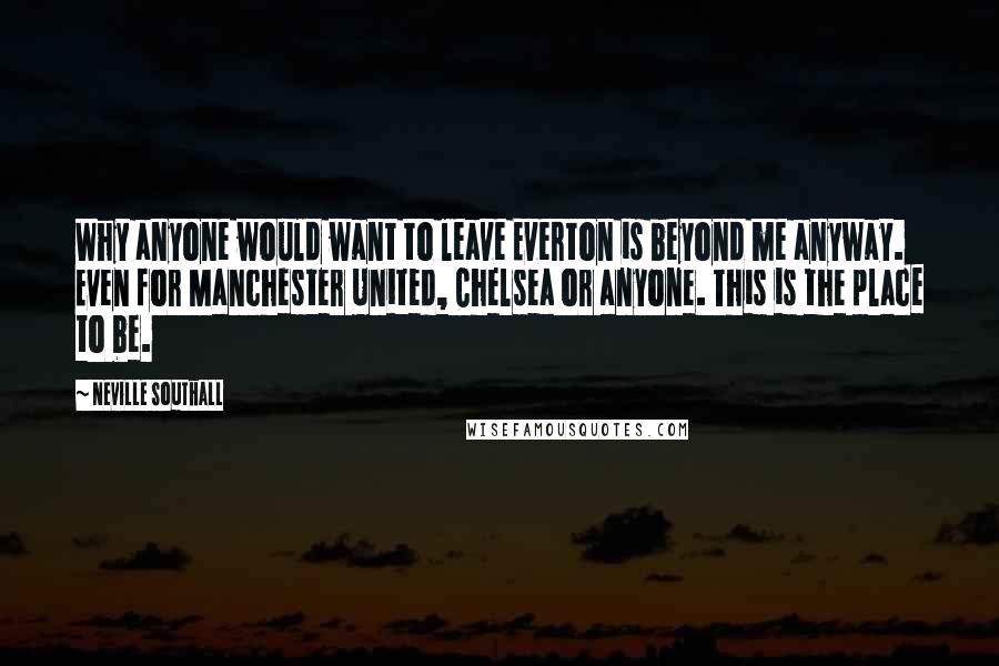 Neville Southall Quotes: Why anyone would want to leave Everton is beyond me anyway. Even for Manchester United, Chelsea or anyone. This is the place to be.