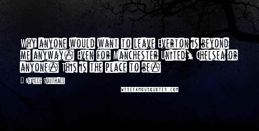 Neville Southall Quotes: Why anyone would want to leave Everton is beyond me anyway. Even for Manchester United, Chelsea or anyone. This is the place to be.