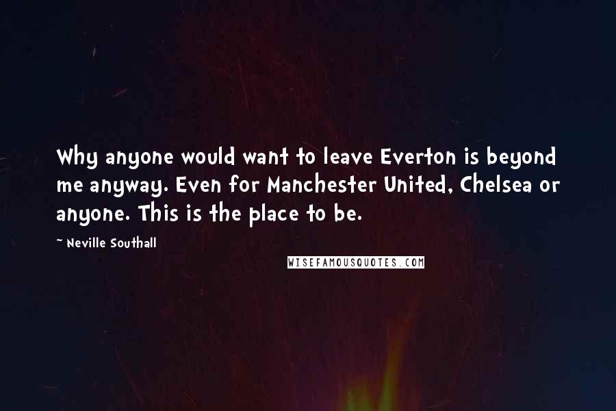 Neville Southall Quotes: Why anyone would want to leave Everton is beyond me anyway. Even for Manchester United, Chelsea or anyone. This is the place to be.