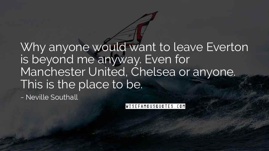 Neville Southall Quotes: Why anyone would want to leave Everton is beyond me anyway. Even for Manchester United, Chelsea or anyone. This is the place to be.