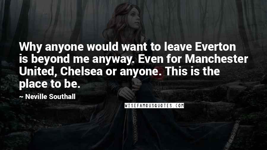 Neville Southall Quotes: Why anyone would want to leave Everton is beyond me anyway. Even for Manchester United, Chelsea or anyone. This is the place to be.