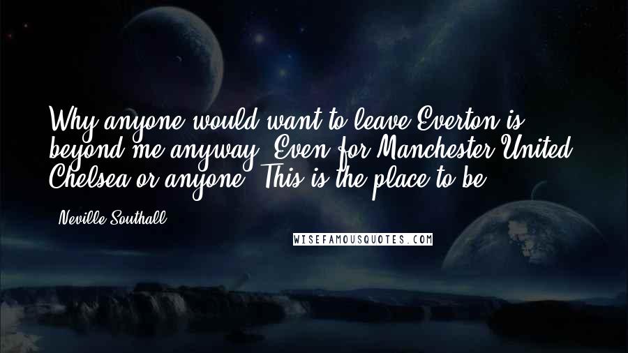 Neville Southall Quotes: Why anyone would want to leave Everton is beyond me anyway. Even for Manchester United, Chelsea or anyone. This is the place to be.