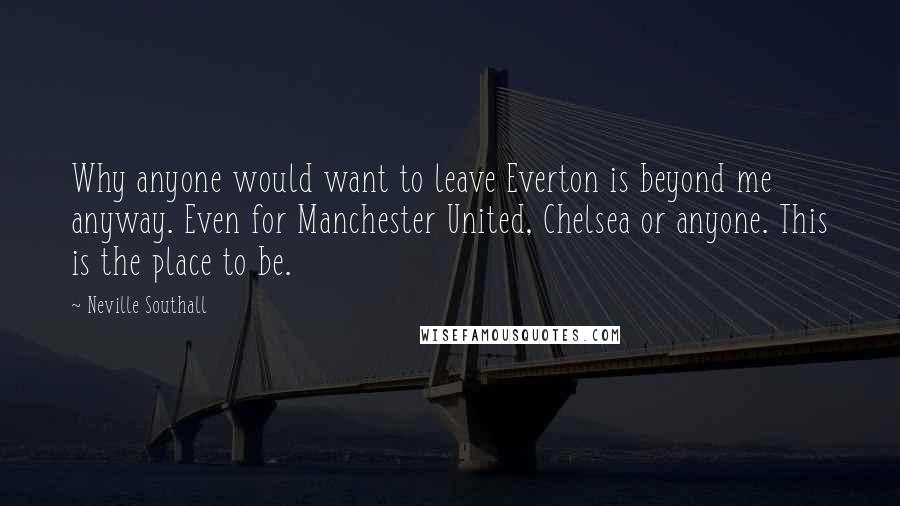 Neville Southall Quotes: Why anyone would want to leave Everton is beyond me anyway. Even for Manchester United, Chelsea or anyone. This is the place to be.