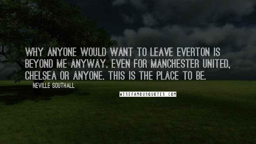 Neville Southall Quotes: Why anyone would want to leave Everton is beyond me anyway. Even for Manchester United, Chelsea or anyone. This is the place to be.