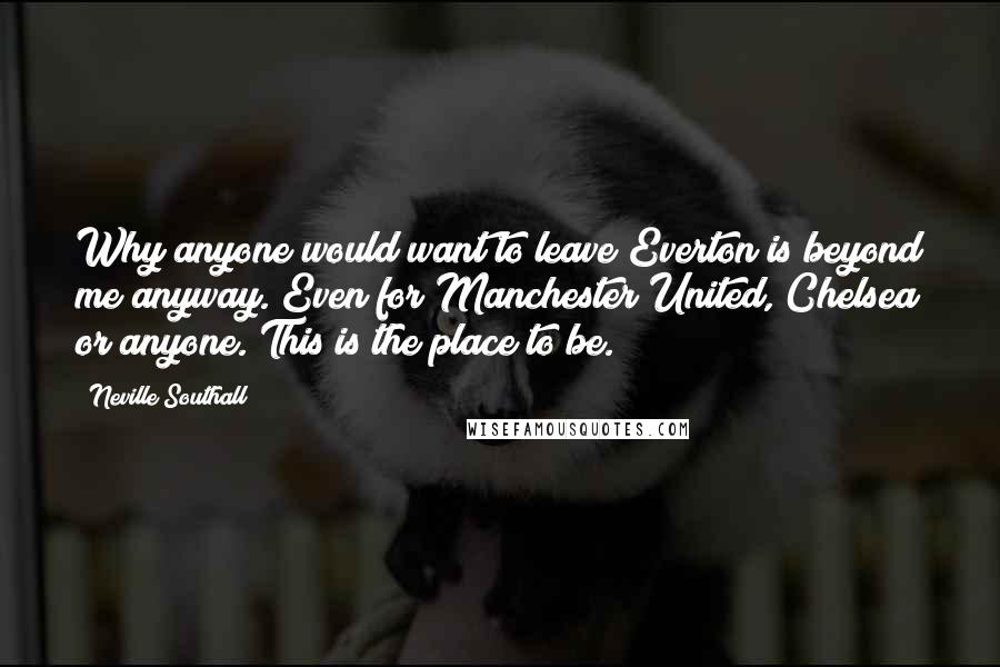Neville Southall Quotes: Why anyone would want to leave Everton is beyond me anyway. Even for Manchester United, Chelsea or anyone. This is the place to be.
