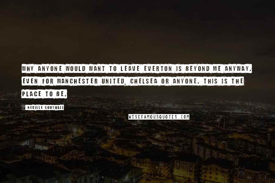 Neville Southall Quotes: Why anyone would want to leave Everton is beyond me anyway. Even for Manchester United, Chelsea or anyone. This is the place to be.