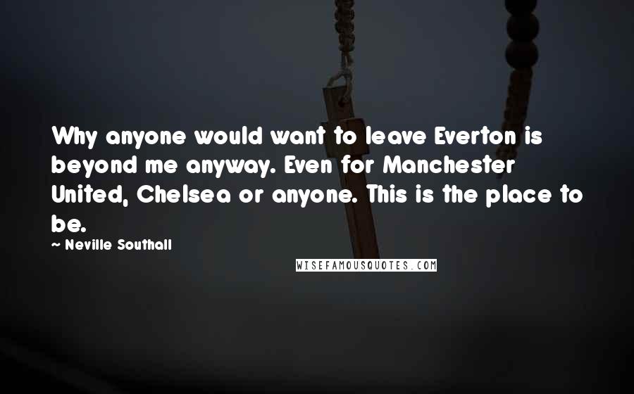 Neville Southall Quotes: Why anyone would want to leave Everton is beyond me anyway. Even for Manchester United, Chelsea or anyone. This is the place to be.