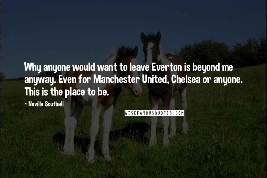 Neville Southall Quotes: Why anyone would want to leave Everton is beyond me anyway. Even for Manchester United, Chelsea or anyone. This is the place to be.