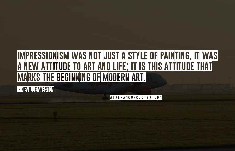 Neville Weston Quotes: Impressionism was not just a style of painting, it was a new attitude to art and life; it is this attitude that marks the beginning of modern art.