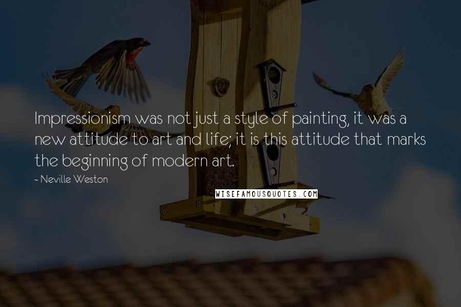 Neville Weston Quotes: Impressionism was not just a style of painting, it was a new attitude to art and life; it is this attitude that marks the beginning of modern art.