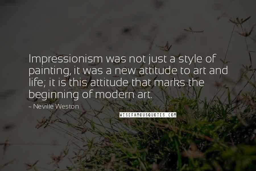 Neville Weston Quotes: Impressionism was not just a style of painting, it was a new attitude to art and life; it is this attitude that marks the beginning of modern art.