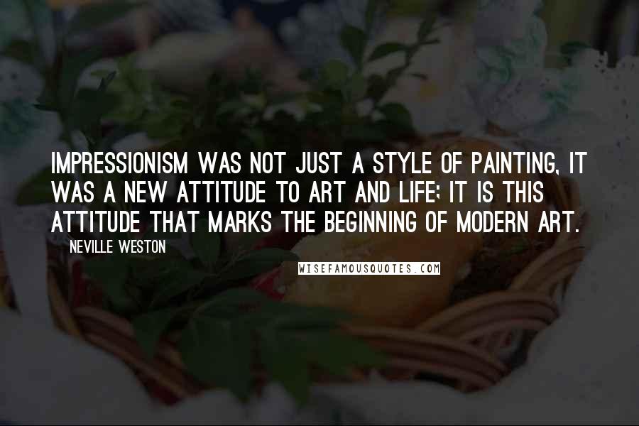 Neville Weston Quotes: Impressionism was not just a style of painting, it was a new attitude to art and life; it is this attitude that marks the beginning of modern art.