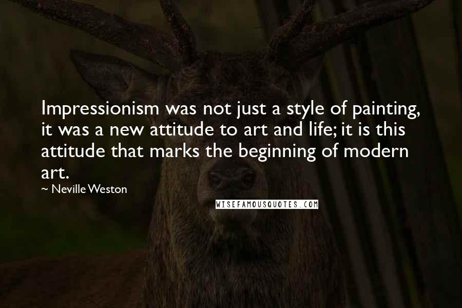 Neville Weston Quotes: Impressionism was not just a style of painting, it was a new attitude to art and life; it is this attitude that marks the beginning of modern art.