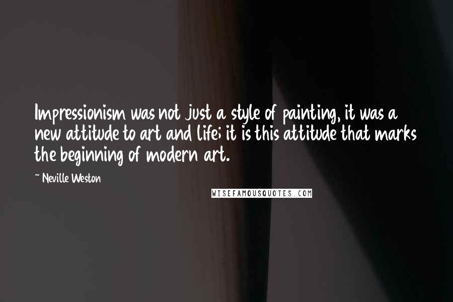 Neville Weston Quotes: Impressionism was not just a style of painting, it was a new attitude to art and life; it is this attitude that marks the beginning of modern art.
