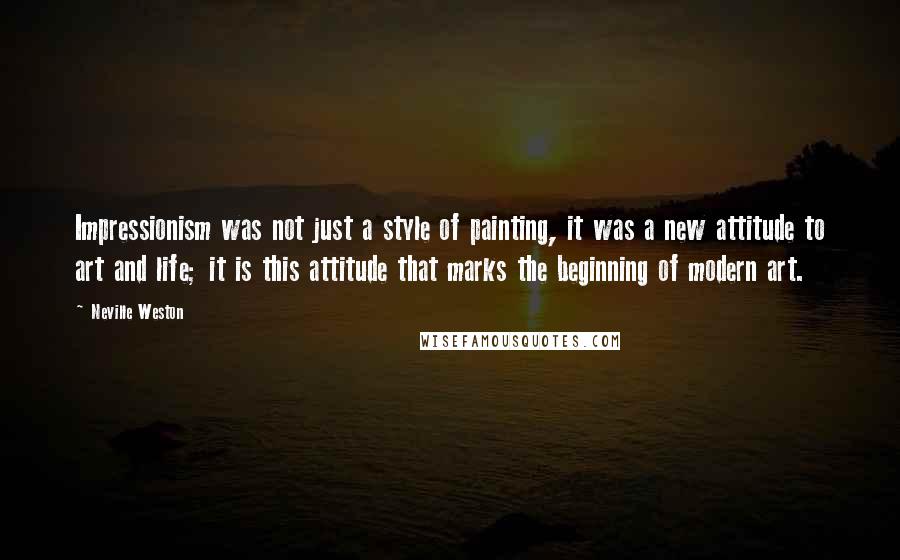 Neville Weston Quotes: Impressionism was not just a style of painting, it was a new attitude to art and life; it is this attitude that marks the beginning of modern art.