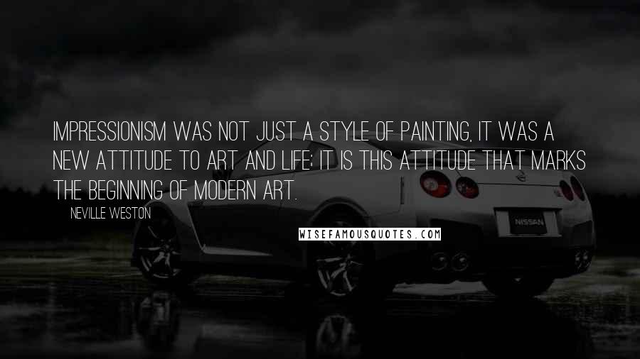 Neville Weston Quotes: Impressionism was not just a style of painting, it was a new attitude to art and life; it is this attitude that marks the beginning of modern art.