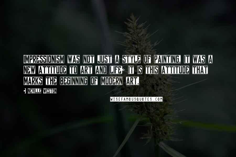 Neville Weston Quotes: Impressionism was not just a style of painting, it was a new attitude to art and life; it is this attitude that marks the beginning of modern art.