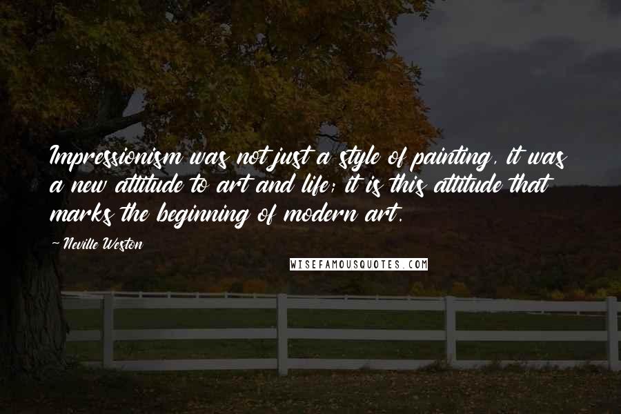 Neville Weston Quotes: Impressionism was not just a style of painting, it was a new attitude to art and life; it is this attitude that marks the beginning of modern art.