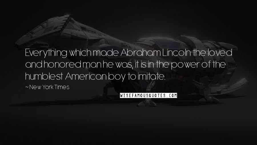New York Times Quotes: Everything which made Abraham Lincoln the loved and honored man he was, it is in the power of the humblest American boy to imitate.