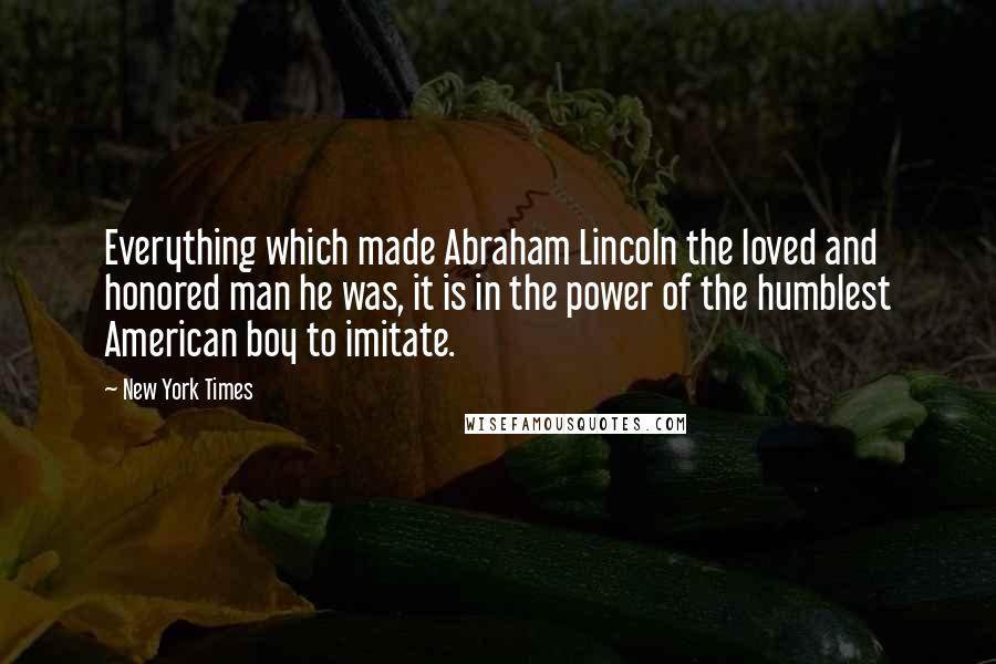 New York Times Quotes: Everything which made Abraham Lincoln the loved and honored man he was, it is in the power of the humblest American boy to imitate.