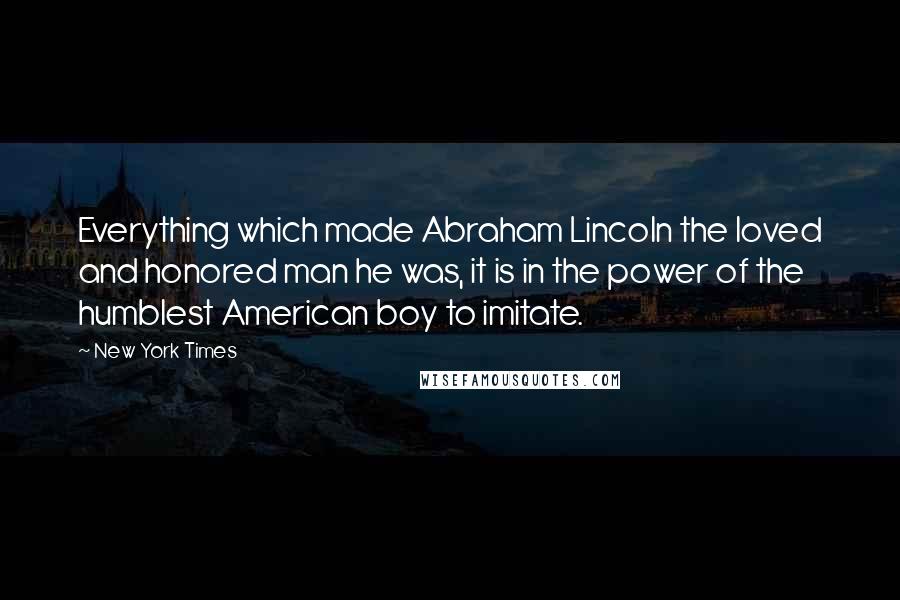 New York Times Quotes: Everything which made Abraham Lincoln the loved and honored man he was, it is in the power of the humblest American boy to imitate.