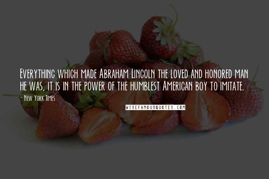 New York Times Quotes: Everything which made Abraham Lincoln the loved and honored man he was, it is in the power of the humblest American boy to imitate.