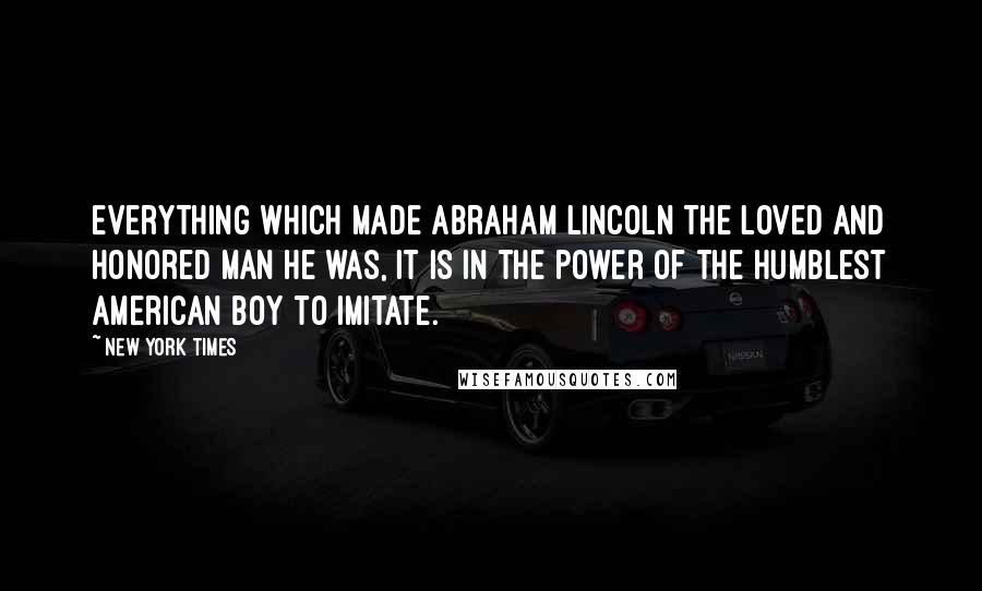 New York Times Quotes: Everything which made Abraham Lincoln the loved and honored man he was, it is in the power of the humblest American boy to imitate.