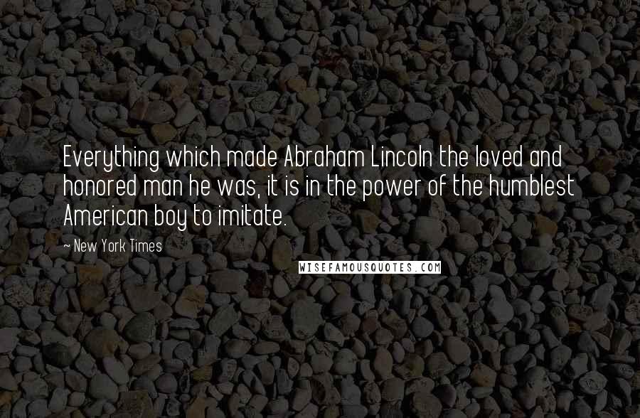 New York Times Quotes: Everything which made Abraham Lincoln the loved and honored man he was, it is in the power of the humblest American boy to imitate.